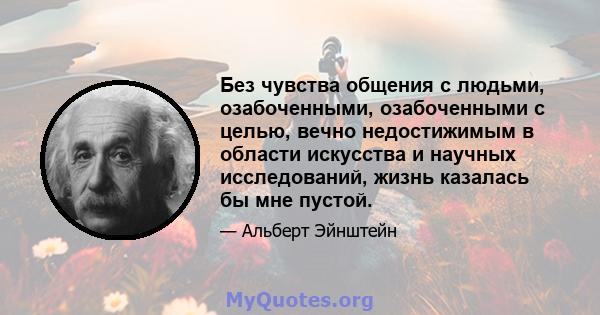 Без чувства общения с людьми, озабоченными, озабоченными с целью, вечно недостижимым в области искусства и научных исследований, жизнь казалась бы мне пустой.