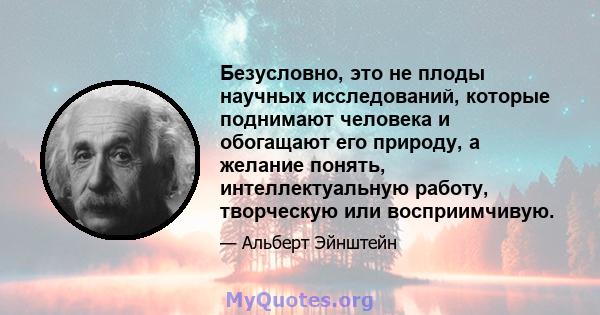 Безусловно, это не плоды научных исследований, которые поднимают человека и обогащают его природу, а желание понять, интеллектуальную работу, творческую или восприимчивую.