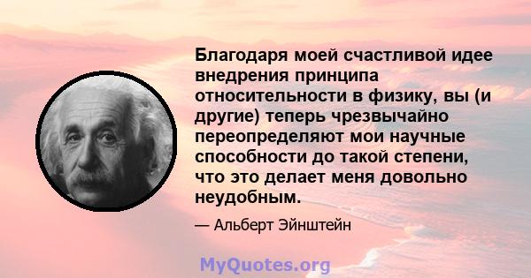 Благодаря моей счастливой идее внедрения принципа относительности в физику, вы (и другие) теперь чрезвычайно переопределяют мои научные способности до такой степени, что это делает меня довольно неудобным.