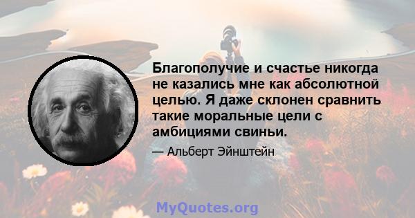 Благополучие и счастье никогда не казались мне как абсолютной целью. Я даже склонен сравнить такие моральные цели с амбициями свиньи.