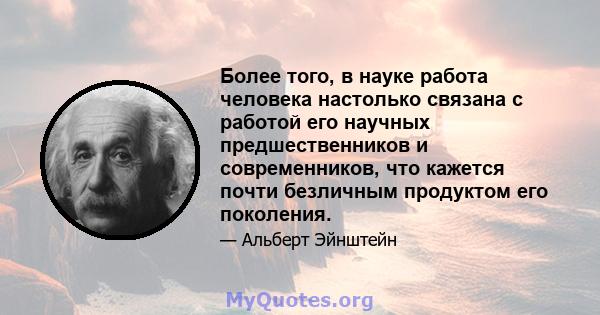 Более того, в науке работа человека настолько связана с работой его научных предшественников и современников, что кажется почти безличным продуктом его поколения.