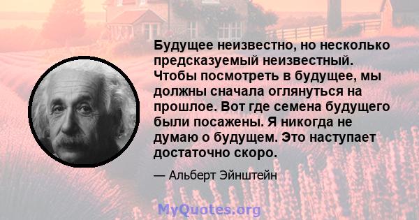 Будущее неизвестно, но несколько предсказуемый неизвестный. Чтобы посмотреть в будущее, мы должны сначала оглянуться на прошлое. Вот где семена будущего были посажены. Я никогда не думаю о будущем. Это наступает