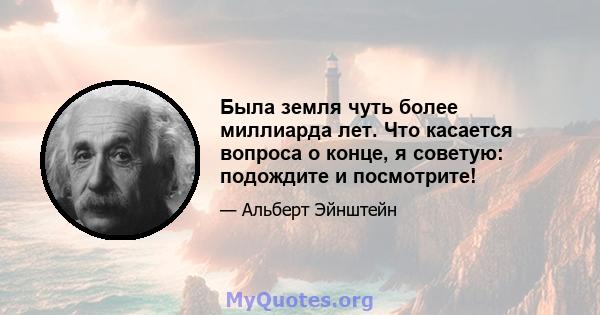 Была земля чуть более миллиарда лет. Что касается вопроса о конце, я советую: подождите и посмотрите!