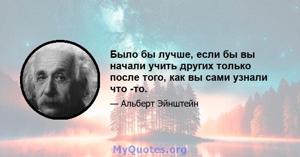 Было бы лучше, если бы вы начали учить других только после того, как вы сами узнали что -то.