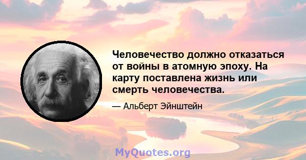 Человечество должно отказаться от войны в атомную эпоху. На карту поставлена ​​жизнь или смерть человечества.