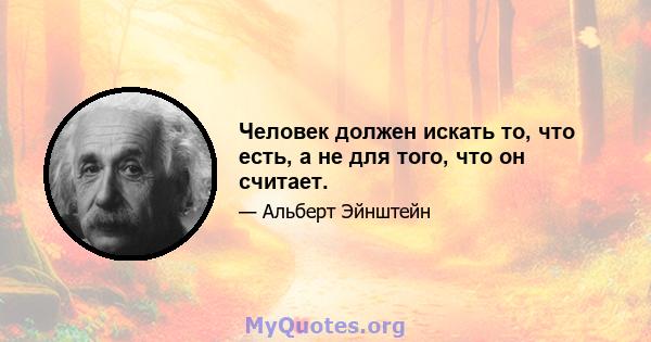 Человек должен искать то, что есть, а не для того, что он считает.