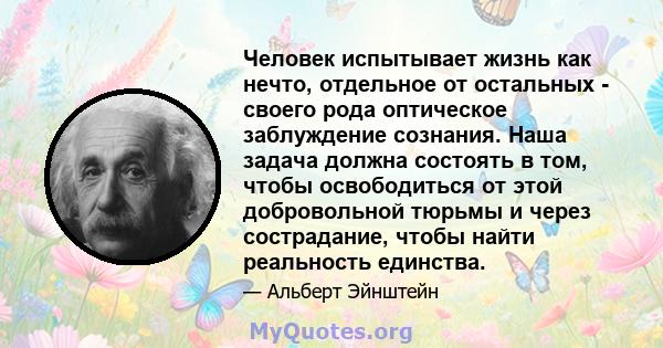 Человек испытывает жизнь как нечто, отдельное от остальных - своего рода оптическое заблуждение сознания. Наша задача должна состоять в том, чтобы освободиться от этой добровольной тюрьмы и через сострадание, чтобы