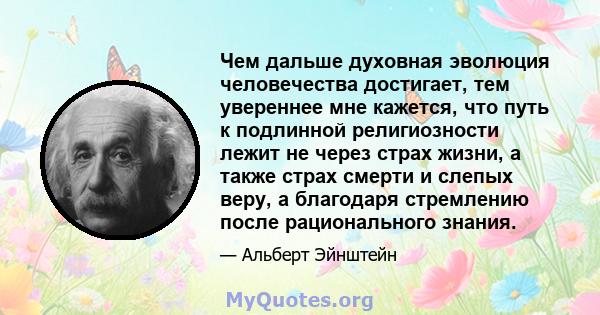 Чем дальше духовная эволюция человечества достигает, тем увереннее мне кажется, что путь к подлинной религиозности лежит не через страх жизни, а также страх смерти и слепых веру, а благодаря стремлению после