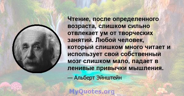 Чтение, после определенного возраста, слишком сильно отвлекает ум от творческих занятий. Любой человек, который слишком много читает и использует свой собственный мозг слишком мало, падает в ленивые привычки мышления.