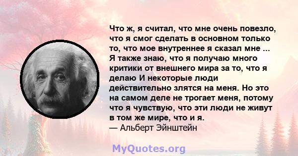 Что ж, я считал, что мне очень повезло, что я смог сделать в основном только то, что мое внутреннее я сказал мне ... Я также знаю, что я получаю много критики от внешнего мира за то, что я делаю И некоторые люди