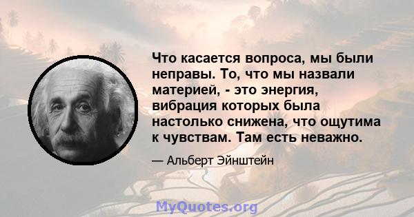 Что касается вопроса, мы были неправы. То, что мы назвали материей, - это энергия, вибрация которых была настолько снижена, что ощутима к чувствам. Там есть неважно.