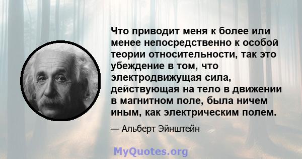 Что приводит меня к более или менее непосредственно к особой теории относительности, так это убеждение в том, что электродвижущая сила, действующая на тело в движении в магнитном поле, была ничем иным, как электрическим 