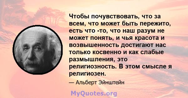 Чтобы почувствовать, что за всем, что может быть пережито, есть что -то, что наш разум не может понять, и чья красота и возвышенность достигают нас только косвенно и как слабые размышления, это религиозность. В этом