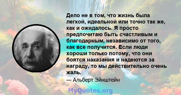 Дело не в том, что жизнь была легкой, идеальной или точно так же, как и ожидалось. Я просто предпочитаю быть счастливым и благодарным, независимо от того, как все получится. Если люди хороши только потому, что они