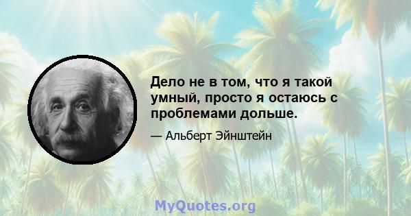 Дело не в том, что я такой умный, просто я остаюсь с проблемами дольше.