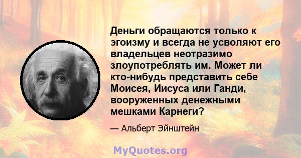 Деньги обращаются только к эгоизму и всегда не усволяют его владельцев неотразимо злоупотреблять им. Может ли кто-нибудь представить себе Моисея, Иисуса или Ганди, вооруженных денежными мешками Карнеги?