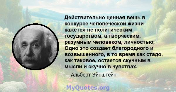 Действительно ценная вещь в конкурсе человеческой жизни кажется не политическим государством, а творческим, разумным человеком, личностью; Одно это создает благородного и возвышенного, в то время как стадо, как таковое, 