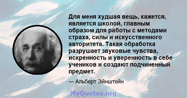 Для меня худшая вещь, кажется, является школой, главным образом для работы с методами страха, силы и искусственного авторитета. Такая обработка разрушает звуковые чувства, искренность и уверенность в себе учеников и