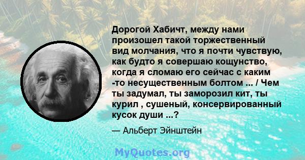 Дорогой Хабичт, между нами произошел такой торжественный вид молчания, что я почти чувствую, как будто я совершаю кощунство, когда я сломаю его сейчас с каким -то несущественным болтом ... / Чем ты задумал, ты заморозил 