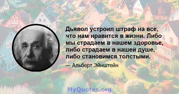 Дьявол устроил штраф на все, что нам нравится в жизни. Либо мы страдаем в нашем здоровье, либо страдаем в нашей душе, либо становимся толстыми.