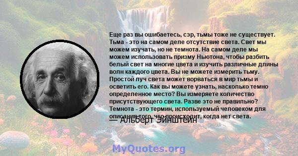 Еще раз вы ошибаетесь, сэр, тьмы тоже не существует. Тьма - это на самом деле отсутствие света. Свет мы можем изучать, но не темнота. На самом деле мы можем использовать призму Ньютона, чтобы разбить белый свет на