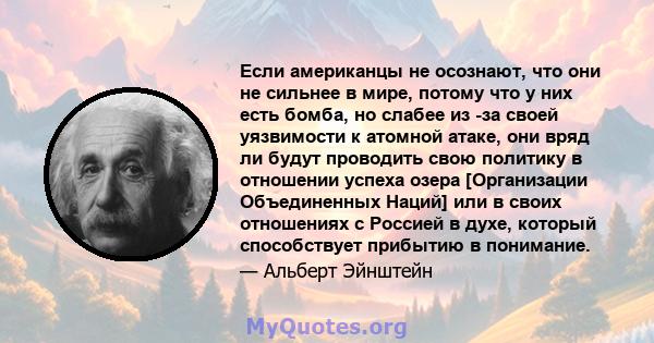 Если американцы не осознают, что они не сильнее в мире, потому что у них есть бомба, но слабее из -за своей уязвимости к атомной атаке, они вряд ли будут проводить свою политику в отношении успеха озера [Организации