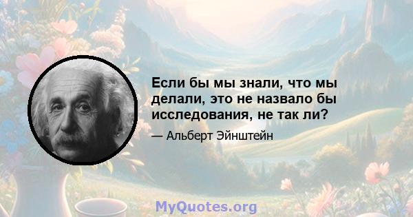 Если бы мы знали, что мы делали, это не назвало бы исследования, не так ли?