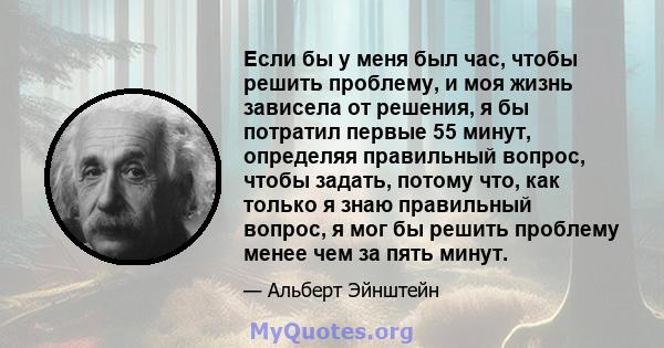 Если бы у меня был час, чтобы решить проблему, и моя жизнь зависела от решения, я бы потратил первые 55 минут, определяя правильный вопрос, чтобы задать, потому что, как только я знаю правильный вопрос, я мог бы решить