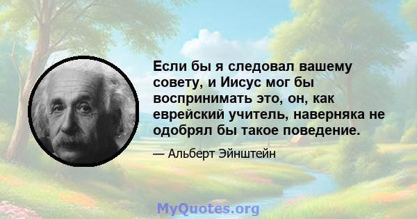 Если бы я следовал вашему совету, и Иисус мог бы воспринимать это, он, как еврейский учитель, наверняка не одобрял бы такое поведение.