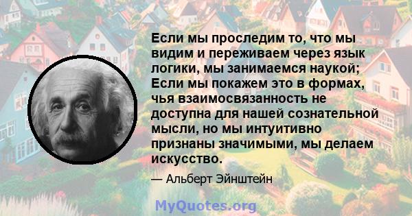 Если мы проследим то, что мы видим и переживаем через язык логики, мы занимаемся наукой; Если мы покажем это в формах, чья взаимосвязанность не доступна для нашей сознательной мысли, но мы интуитивно признаны значимыми, 