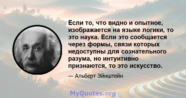 Если то, что видно и опытное, изображается на языке логики, то это наука. Если это сообщается через формы, связи которых недоступны для сознательного разума, но интуитивно признаются, то это искусство.