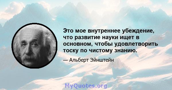 Это мое внутреннее убеждение, что развитие науки ищет в основном, чтобы удовлетворить тоску по чистому знанию.