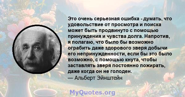 Это очень серьезная ошибка - думать, что удовольствие от просмотра и поиска может быть продвинуто с помощью принуждения и чувства долга. Напротив, я полагаю, что было бы возможно ограбить даже здорового зверя добычи его 