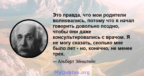 Это правда, что мои родители волновались, потому что я начал говорить довольно поздно, чтобы они даже консультировались с врачом. Я не могу сказать, сколько мне было лет - но, конечно, не менее трех.