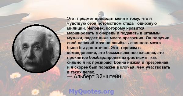 Этот предмет приводит меня к тому, что я чувствую себя потомством стада - одиозную милиции. Человек, которому нравится маршировать в очередь и подавать в штаммы музыки, падает ниже моего презрения; Он получил свой