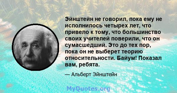 Эйнштейн не говорил, пока ему не исполнилось четырех лет, что привело к тому, что большинство своих учителей поверили, что он сумасшедший. Это до тех пор, пока он не выберет теорию относительности. Байум! Показал вам,