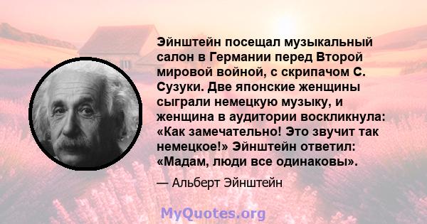 Эйнштейн посещал музыкальный салон в Германии перед Второй мировой войной, с скрипачом С. Сузуки. Две японские женщины сыграли немецкую музыку, и женщина в аудитории воскликнула: «Как замечательно! Это звучит так