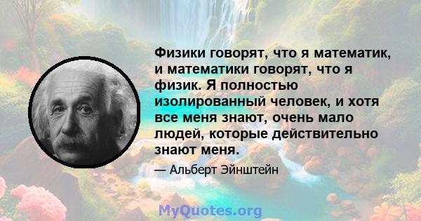 Физики говорят, что я математик, и математики говорят, что я физик. Я полностью изолированный человек, и хотя все меня знают, очень мало людей, которые действительно знают меня.