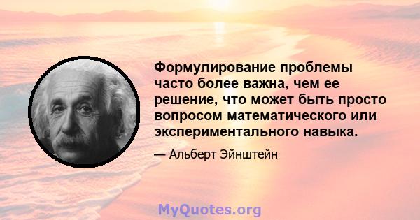 Формулирование проблемы часто более важна, чем ее решение, что может быть просто вопросом математического или экспериментального навыка.