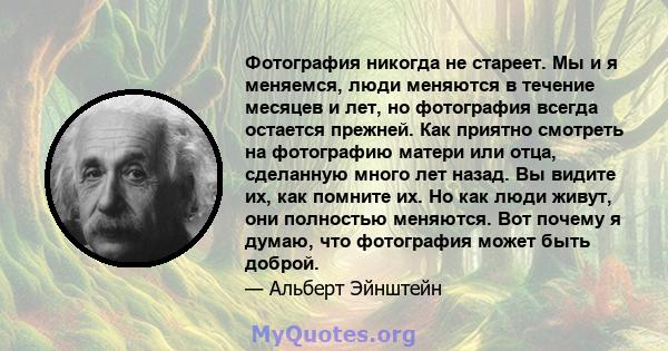 Фотография никогда не стареет. Мы и я меняемся, люди меняются в течение месяцев и лет, но фотография всегда остается прежней. Как приятно смотреть на фотографию матери или отца, сделанную много лет назад. Вы видите их,