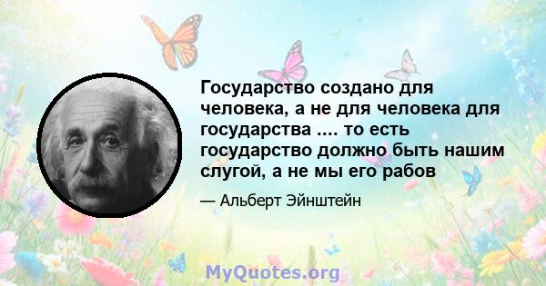 Государство создано для человека, а не для человека для государства .... то есть государство должно быть нашим слугой, а не мы его рабов