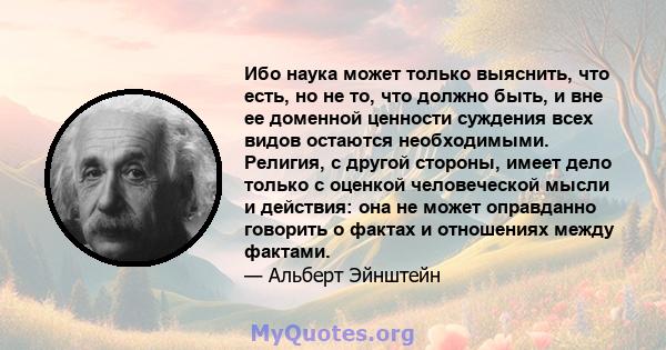 Ибо наука может только выяснить, что есть, но не то, что должно быть, и вне ее доменной ценности суждения всех видов остаются необходимыми. Религия, с другой стороны, имеет дело только с оценкой человеческой мысли и