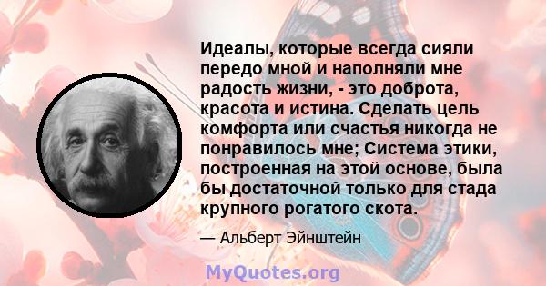 Идеалы, которые всегда сияли передо мной и наполняли мне радость жизни, - это доброта, красота и истина. Сделать цель комфорта или счастья никогда не понравилось мне; Система этики, построенная на этой основе, была бы