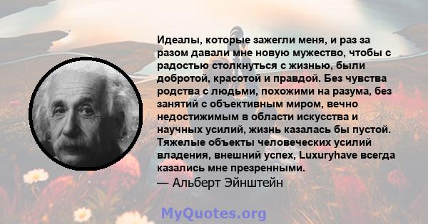 Идеалы, которые зажегли меня, и раз за разом давали мне новую мужество, чтобы с радостью столкнуться с жизнью, были добротой, красотой и правдой. Без чувства родства с людьми, похожими на разума, без занятий с