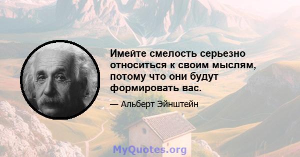 Имейте смелость серьезно относиться к своим мыслям, потому что они будут формировать вас.