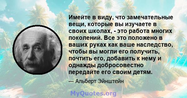 Имейте в виду, что замечательные вещи, которые вы изучаете в своих школах, - это работа многих поколений. Все это положено в ваших руках как ваше наследство, чтобы вы могли его получить, почтить его, добавить к нему и