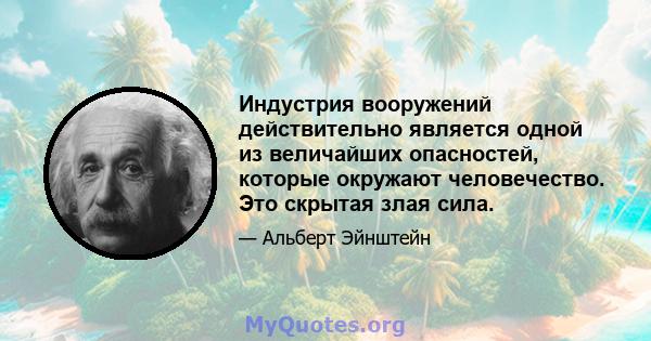 Индустрия вооружений действительно является одной из величайших опасностей, которые окружают человечество. Это скрытая злая сила.