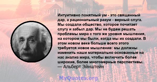 Интуитивно понятный ум - это священный дар, а рациональный разум - верный слуга. Мы создали общество, которое почитает слугу и забыл дар. Мы не будем решать проблемы мира с того же уровня мышления, на котором мы были,