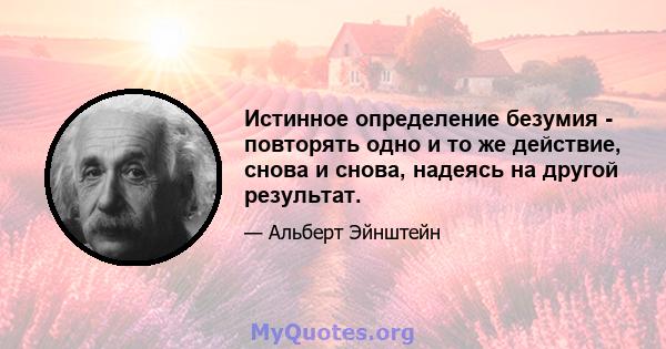 Истинное определение безумия - повторять одно и то же действие, снова и снова, надеясь на другой результат.