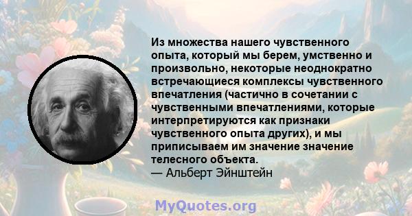 Из множества нашего чувственного опыта, который мы берем, умственно и произвольно, некоторые неоднократно встречающиеся комплексы чувственного впечатления (частично в сочетании с чувственными впечатлениями, которые